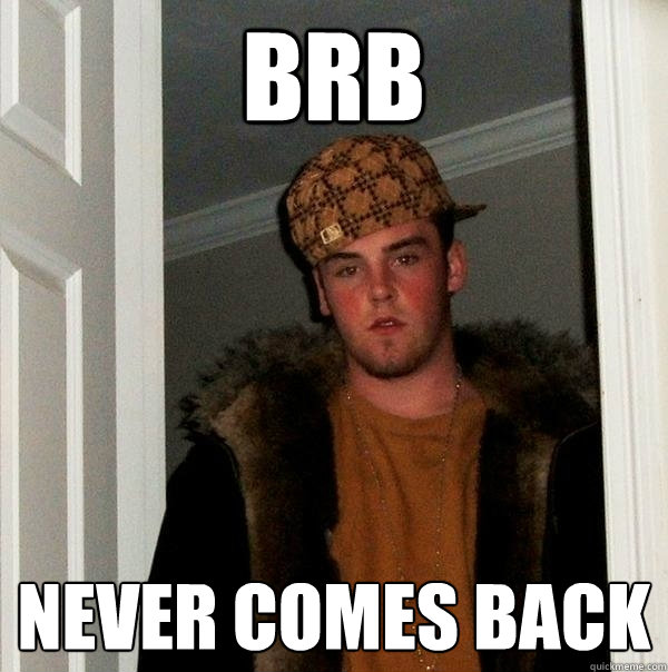 brb never comes back  Scumbag Steve