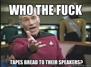Who the fuck  Tapes bread to their speakers?  Annoyed Picard