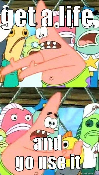 GET A LIFE  AND GO USE IT Push it somewhere else Patrick