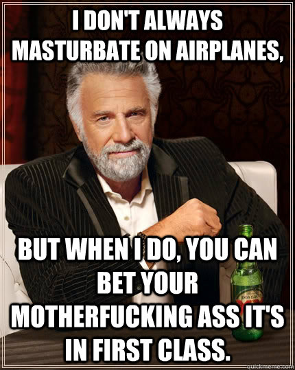 I don't always masturbate on airplanes, but when I do, you can bet your motherfucking ass It's in first class. - I don't always masturbate on airplanes, but when I do, you can bet your motherfucking ass It's in first class.  The Most Interesting Man In The World
