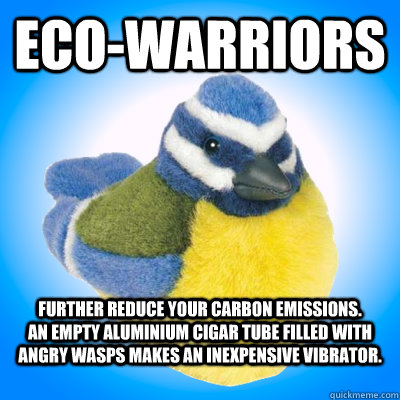 Eco-Warriors Further reduce your carbon emissions.           An empty aluminium cigar tube filled with angry wasps makes an inexpensive vibrator.  Top Tip Tit