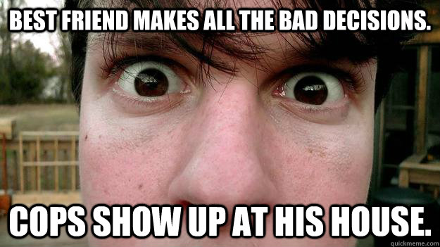 best friend makes all the bad decisions. cops show up at his house.  