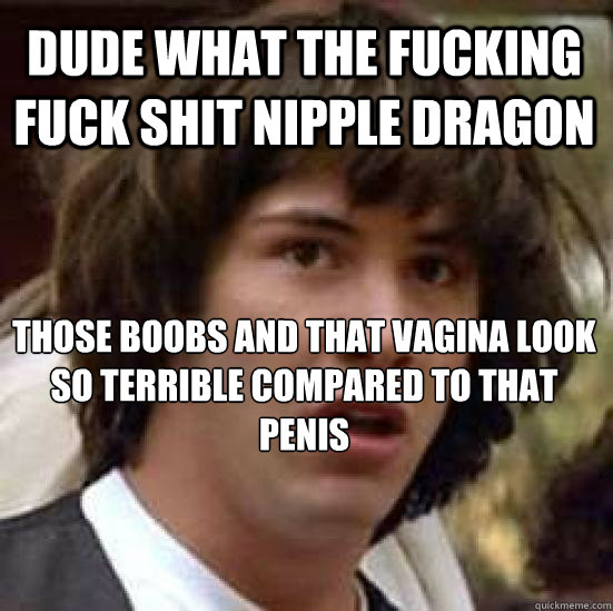 Dude what the fucking fuck shit nipple dragon Those boobs and that vagina look so terrible compared to that penis - Dude what the fucking fuck shit nipple dragon Those boobs and that vagina look so terrible compared to that penis  conspiracy keanu