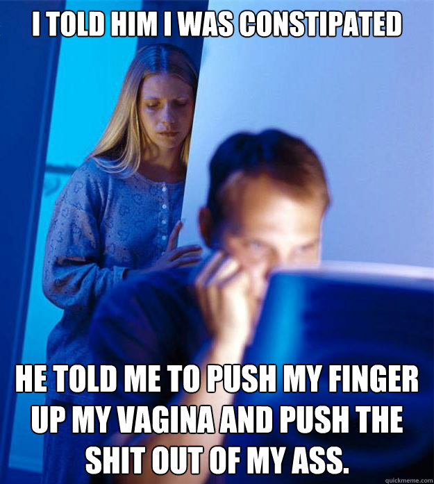 I told him I was constipated He told me to push my finger up my vagina and push the shit out of my ass.  Redditors Wife