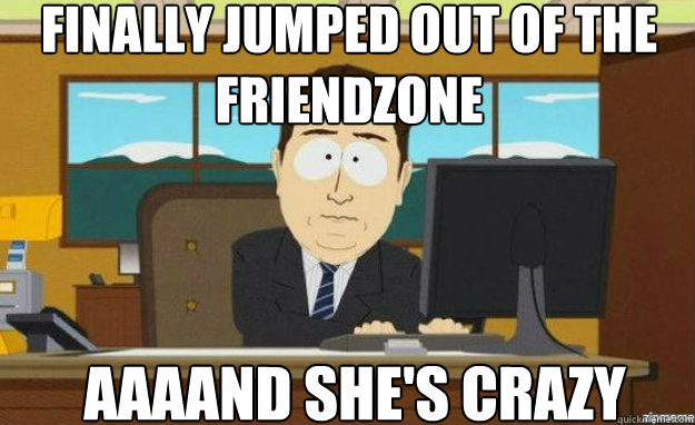 finally jumped out of the friendzone  AAAAND she's crazy  aaaand its gone