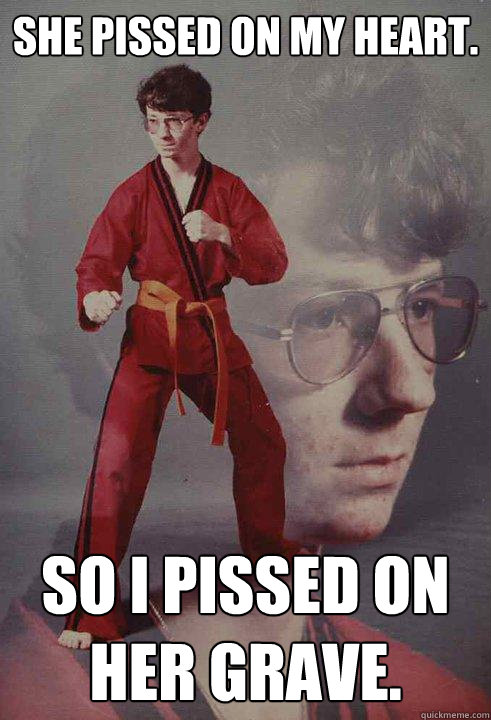 She pissed on my heart. So I pissed on her grave.  Karate Kyle