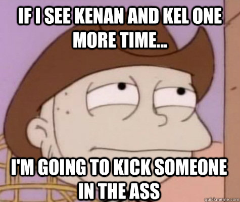 If I see Kenan and Kel one more Time... I'm going to kick someone in the Ass  