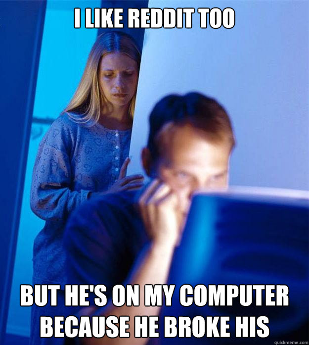 i like reddit too but he's on my computer because he broke his  Redditors Wife