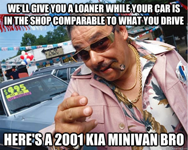 We'll give you a loaner while your car is in the shop comparable to what you drive here's a 2001 kia minivan bro - We'll give you a loaner while your car is in the shop comparable to what you drive here's a 2001 kia minivan bro  Scumbag car dealer