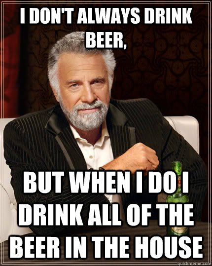 I don't always drink beer, But when i do i drink all of the beer in the house  The Most Interesting Man In The World