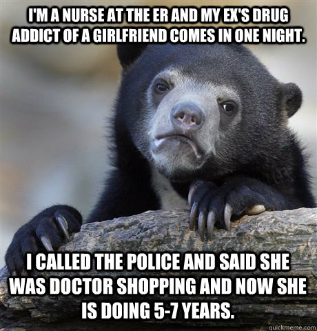 I'm a nurse at the ER and my ex's drug addict of a girlfriend comes in one night. I called the police and said she was doctor shopping and now she is doing 5-7 years.  Confession Bear