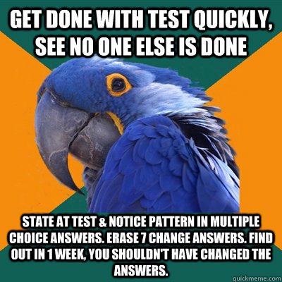 Get done with test quickly, see no one else is done State at test & notice pattern in multiple choice answers. Erase 7 change answers. Find out in 1 week, you shouldn't have changed the answers.  Paranoid Parrot