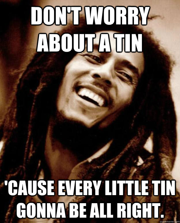 Don't worry about a tin 'Cause every little tin gonna be all right. - Don't worry about a tin 'Cause every little tin gonna be all right.  Good Guy Bob Marley