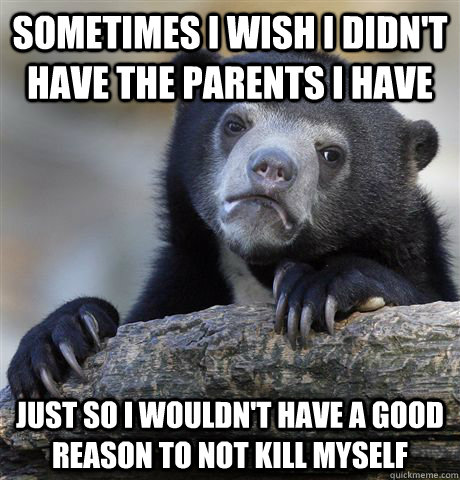 Sometimes I wish I didn't have the parents I have Just so I wouldn't have a good reason to not kill myself  Confession Bear