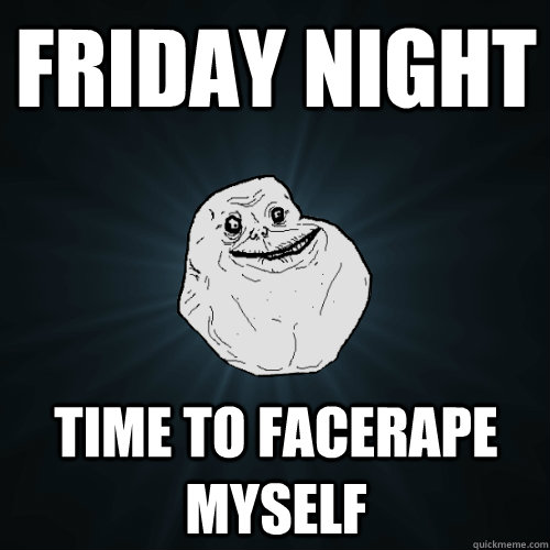 friday night time to facerape myself  Forever Alone