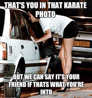 That's you in that karate photo but we can say it's your friend if thats what you're into  Karma Whore