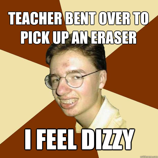 Teacher bent over to pick up an eraser i feel dizzy  