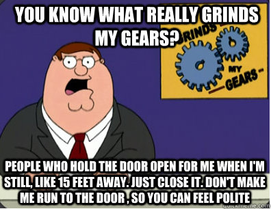 you know what really grinds my gears? People who hold the door open for me when I'm still, like 15 feet away. Just close it. Don't make me run to the door , so you can feel polite   Grinds my gears