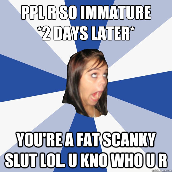 PPL r so immature
*2 Days Later* YOU'RE A FAT SCANKY SLUT LOL. U KNO who u r  Annoying Facebook Girl