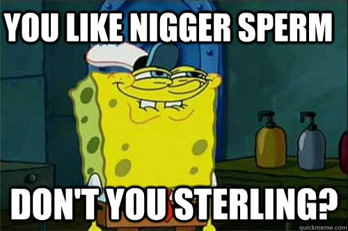 you like nigger sperm  Don't you Sterling?  Sterling