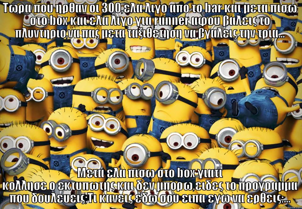 Minions going crazy - ΤΩΡΑ ΠΟΥ ΗΡΘΑΝ ΟΙ 300,ΕΛΑ ΛΙΓΟ ΑΠΟ ΤΟ BAR ΚΑΙ ΜΕΤΑ ΠΙΣΩ ΣΤΟ BOX ΚΑΙ ΕΛΑ ΛΙΓΟ ΓΙΑ RUNNER ΑΦΟΥ ΒΑΛΕΙΣ ΤΟ ΠΛΥΝΤΗΡΙΟ,ΝΑ ΠΑΣ ΜΕΤΑ ΤΑΞΙΘΕΤΗΣΗ ΝΑ ΒΓΑΛΕΙΣ ΤΗΝ ΤΡΙΑ... ΜΕΤΑ ΕΛΑ ΠΙΣΩ ΣΤΟ BOX ΓΙΑΤΙ ΚΟΛΛΗΣΕ Ο ΕΚΤΥΠΩΤΗΣ ΚΑΙ ΔΕΝ ΜΠΟΡΩ,ΕΙΔΕΣ ΤΟ ΠΡΟΓΡΑΜΜΑ ΠΟΥ ΔΟΥΛΕΥΕΙΣ;ΤΙ ΚΑΝΕΙΣ ΕΔΩ ΣΟΥ ΕΙΠΑ ΕΓΩ ΝΑ ΕΡΘΕΙΣ;... Misc