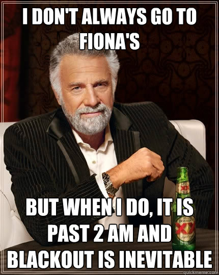 I don't always go to Fiona's but when I do, it is past 2 AM and blackout is inevitable  The Most Interesting Man In The World