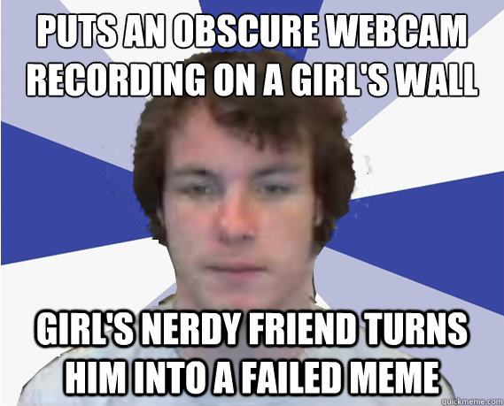Puts an obscure webcam recording on a girl's wall Girl's nerdy friend turns him into a failed meme - Puts an obscure webcam recording on a girl's wall Girl's nerdy friend turns him into a failed meme  Crazy UPitt Webcam guy 1