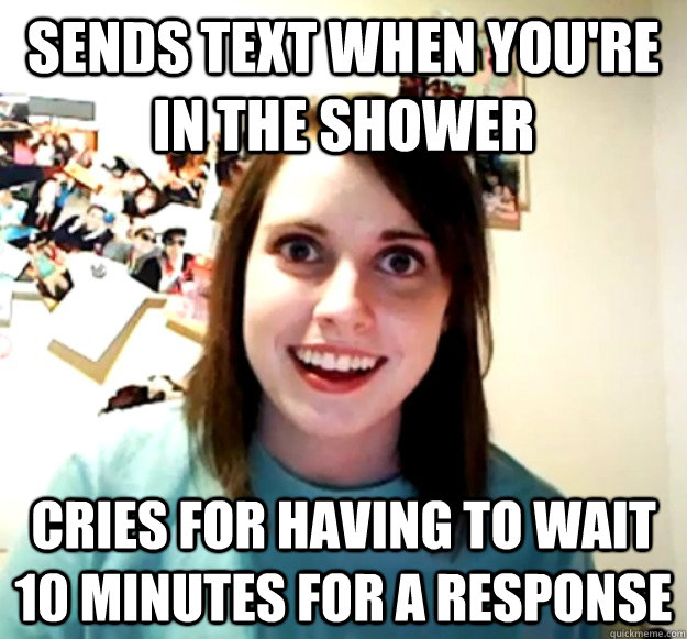 sends text when you're in the shower cries for having to wait 10 minutes for a response  Overly Attached Girlfriend