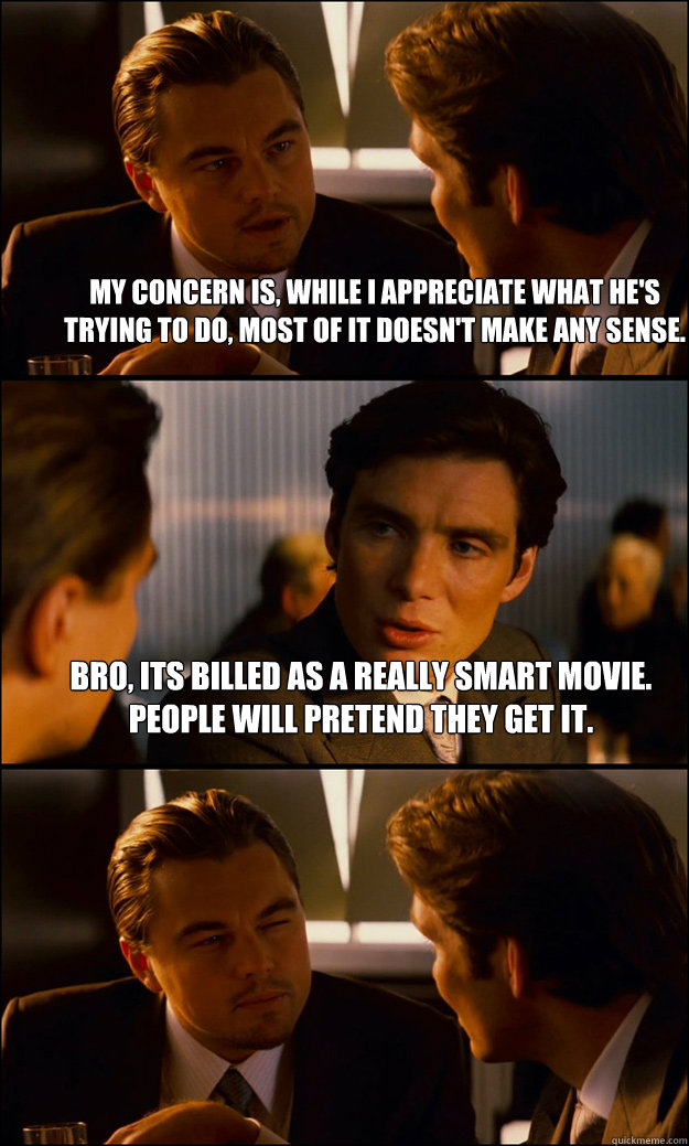 My concern is, while I appreciate what he's trying to do, most of it doesn't make any sense. bro, its billed as a really smart movie. People will pretend they get it.   Inception