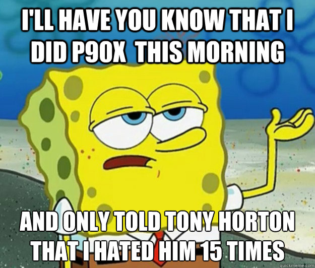 I'll have you know that I did P90X  this morning And only told Tony Horton that I hated him 15 times  Tough Spongebob