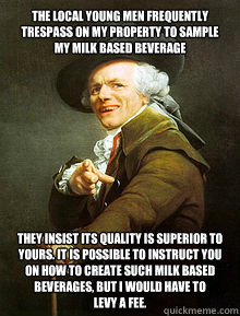 The local young men frequently trespass on my property to sample my milk based beverage they insist its quality is superior to yours. it is possible to instruct you on how to create such milk based beverages, but I would have to            levy a fee.  Joseph Ducreax