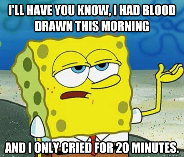 I'll have you know, I had blood drawn this morning and I only cried for 20 minutes. - I'll have you know, I had blood drawn this morning and I only cried for 20 minutes.  Tough Spongebob