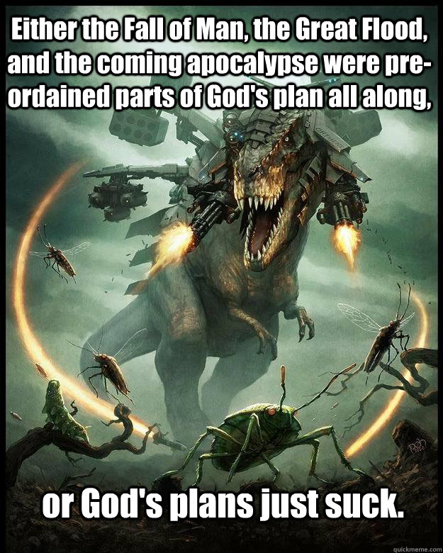 Either the Fall of Man, the Great Flood, and the coming apocalypse were pre-ordained parts of God's plan all along, or God's plans just suck. - Either the Fall of Man, the Great Flood, and the coming apocalypse were pre-ordained parts of God's plan all along, or God's plans just suck.  armageddon