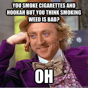 You smoke cigarettes and hookah but you think smoking weed is bad? oh  Condescending Wonka