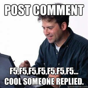 Post comment F5,F5,F5,F5,F5,F5,F5... cool someone replied.  Lonely Computer Guy