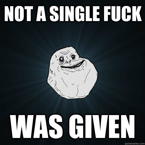 not a single fuck was given  Forever Alone