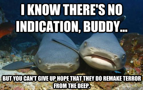 I know there's no indication, buddy... But you can't give up hope that they do remake Terror from the DeeP.  Compassionate Shark Friend