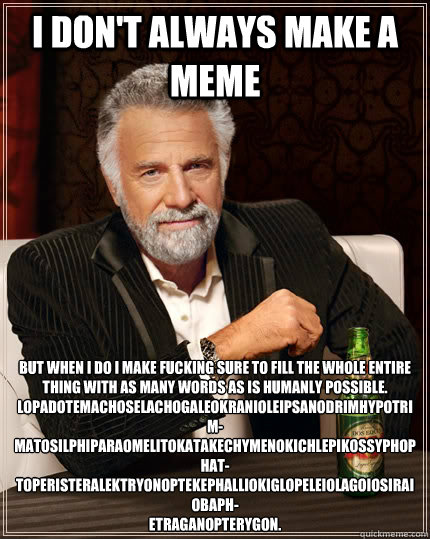 I don't always make a meme but when i do i make fucking sure to fill the whole entire thing with as many words as is humanly possible. Lopadotemachoselachogaleokranioleipsanodrimhypotrim-
matosilphiparaomelitokatakechymenokichlepikossyphophat-
toperistera  The Most Interesting Man In The World