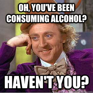 Oh, you've been consuming alcohol?  HAVEN'T YOU?  Psychotic Willy Wonka