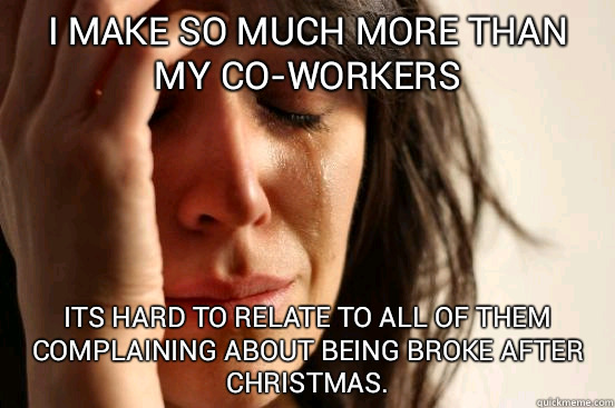 i make so much more than my co-workers its hard to relate to all of them complaining about being broke after Christmas.   First World Problems