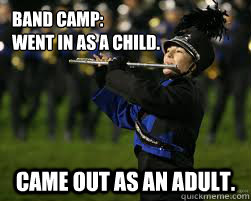 Band Camp: 
Went in as a child.  Came out as an adult.  Incompetant Marching band member