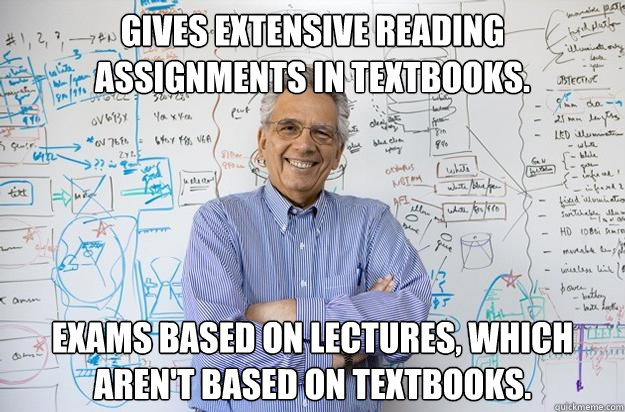 Gives extensive reading assignments in textbooks. Exams based on lectures, which aren't based on textbooks. - Gives extensive reading assignments in textbooks. Exams based on lectures, which aren't based on textbooks.  Engineering Professor