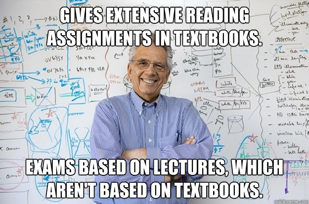 Gives extensive reading assignments in textbooks. Exams based on lectures, which aren't based on textbooks.  Engineering Professor