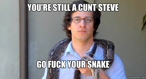 You're still a cunt steve Go fuck your snake - You're still a cunt steve Go fuck your snake  Cunt Steve