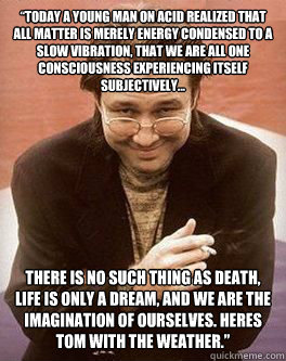 “Today a young man on acid realized that all matter is merely energy condensed to a slow vibration, that we are all one consciousness experiencing itself subjectively... there is no such thing as death, life is only a dream, and we are the imaginati  