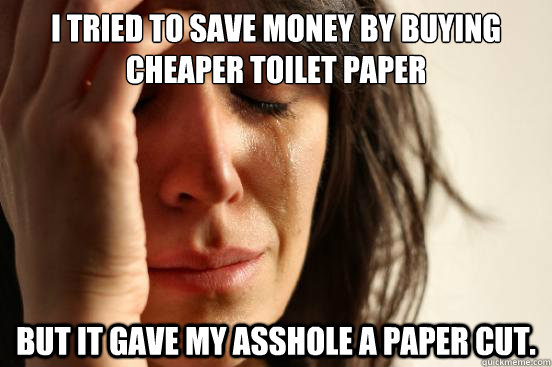 I tried to save money by buying cheaper toilet paper but it Gave my asshole a paper cut.  First World Problems