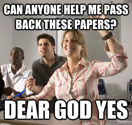 Can anyone help me pass back these papers? dear god yes  