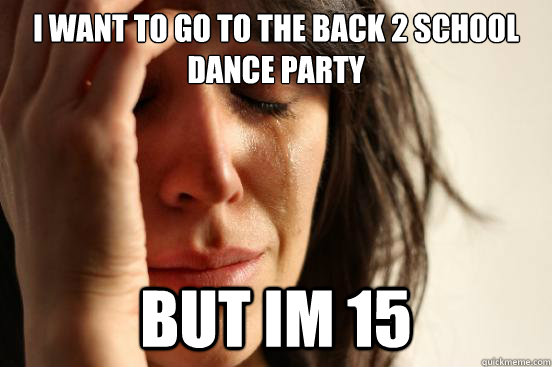 I WANT TO GO TO THE BACK 2 SCHOOL DANCE PARTY but im 15   First World Problems