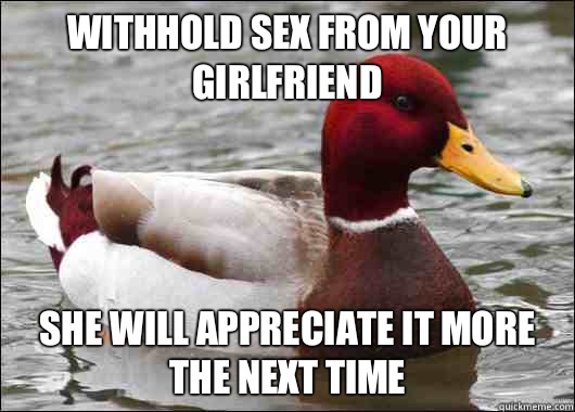 Withhold sex from your girlfriend  She will appreciate it more the next time  Malicious Advice Mallard