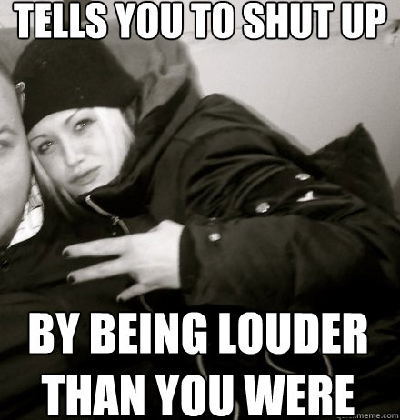 TELLS YOU TO SHUT UP BY BEING LOUDER THAN YOU WERE  